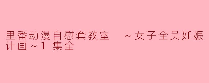 里番动漫自慰套教室 ～女子全员妊娠计画～1集全
